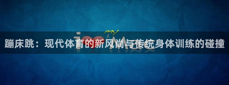 德国杏宇集团：蹦床跳：现代体育的新风尚与传统身体训练的碰撞