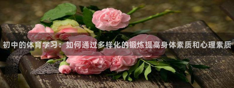 杏宇体育凯捷代理注册：初中的体育学习：如何通过多样化的锻炼提高身体素质和心理素质